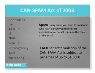 Controlling	
  
the	
  
Assault	
  
of	
  
Non-­‐	
  
Solicited	
  
Pornography	
  
And	
  
Marke7ng	
  
CAN-­‐SPAM	
  Act	
  of	
  2003	
  
@kkokoska	
  
EACH	
  separate	
  viola7on	
  of	
  the	
  
CAN-­‐SPAM	
  Act	
  is	
  subject	
  to	
  
penal7es	
  of	
  up	
  to	
  $16,000	
  
 