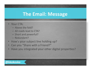 •  Your	
  CTA:	
  
–  Above	
  the	
  fold?	
  
–  All	
  roads	
  lead	
  to	
  CTA?	
  
–  Short	
  and	
  powerful?	
  
–  Redundant?	
  
•  How’s	
  your	
  subject	
  line	
  holding	
  up?	
  
•  Can	
  you	
  “Share	
  with	
  a	
  Friend?”	
  
•  Have	
  you	
  integrated	
  your	
  other	
  digital	
  proper7es?	
  
The	
  Email:	
  Message	
  
@kkokoska	
  
 