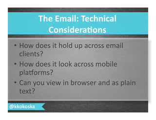 •  How	
  does	
  it	
  hold	
  up	
  across	
  email	
  
clients?	
  
•  How	
  does	
  it	
  look	
  across	
  mobile	
  
plalorms?	
  
•  Can	
  you	
  view	
  in	
  browser	
  and	
  as	
  plain	
  
text?	
  
The	
  Email:	
  Technical	
  
Considera.ons	
  
@kkokoska	
  
 