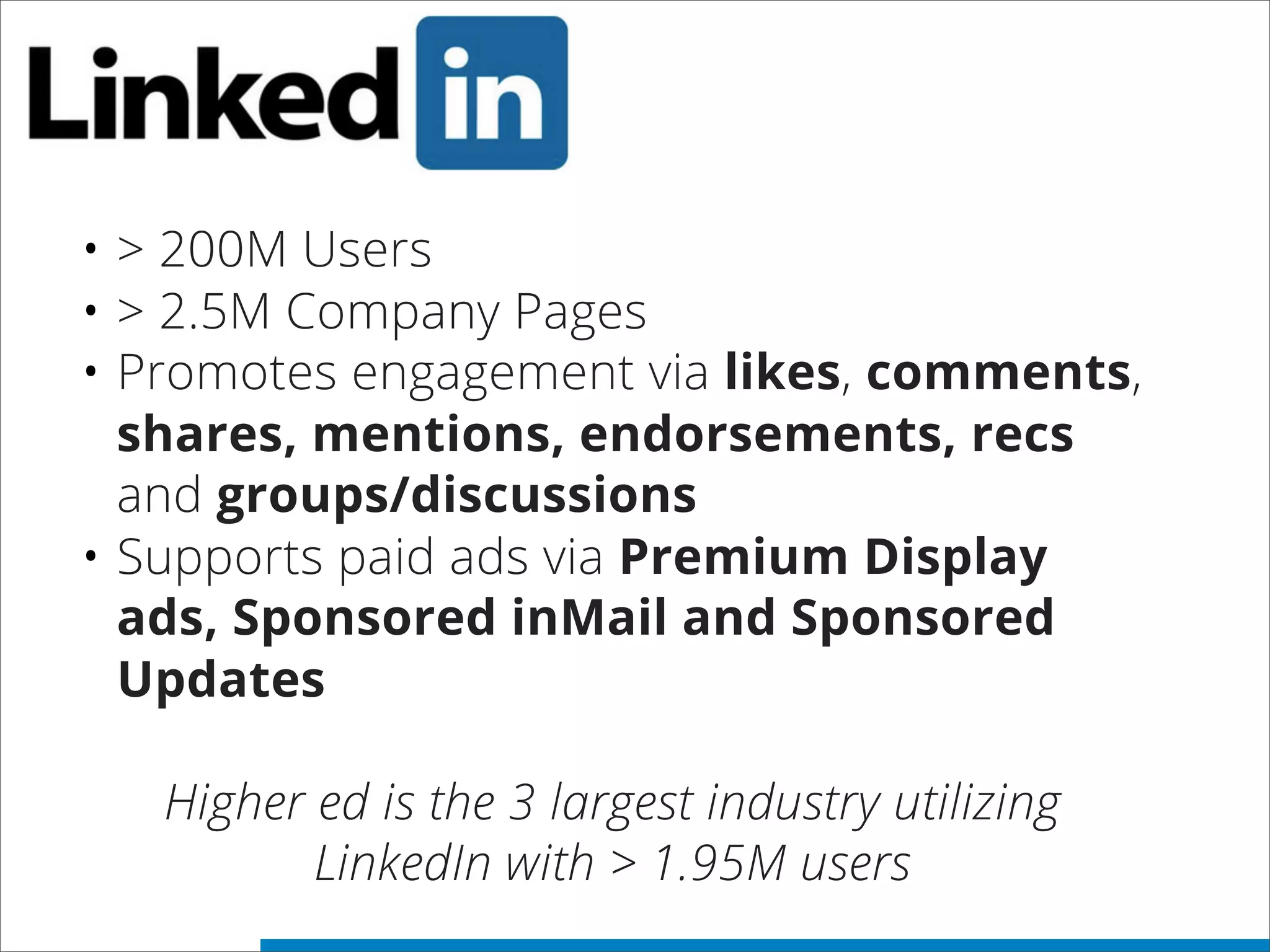 • > 200M Users
• > 2.5M Company Pages
• Promotes engagement via likes, comments,
shares, mentions, endorsements, recs
and groups/discussions
• Supports paid ads via Premium Display
ads, Sponsored inMail and Sponsored
Updates
Higher ed is the 3 largest industry utilizing
LinkedIn with > 1.95M users
 