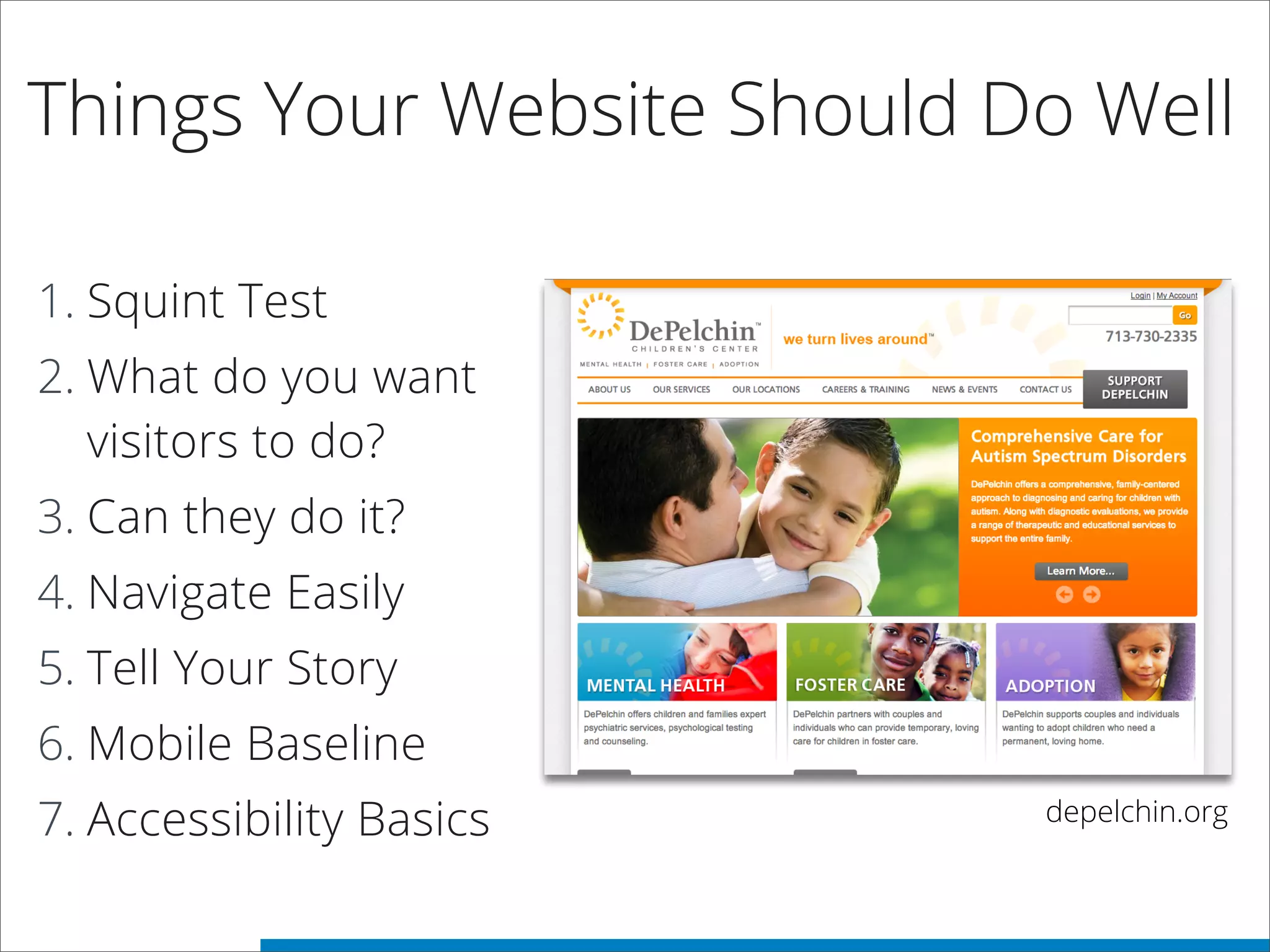 Things Your Website Should Do Well
1. Squint Test
2. What do you want
visitors to do?
3. Can they do it?
4. Navigate Easily
5. Tell Your Story
6. Mobile Baseline
7. Accessibility Basics depelchin.org
 