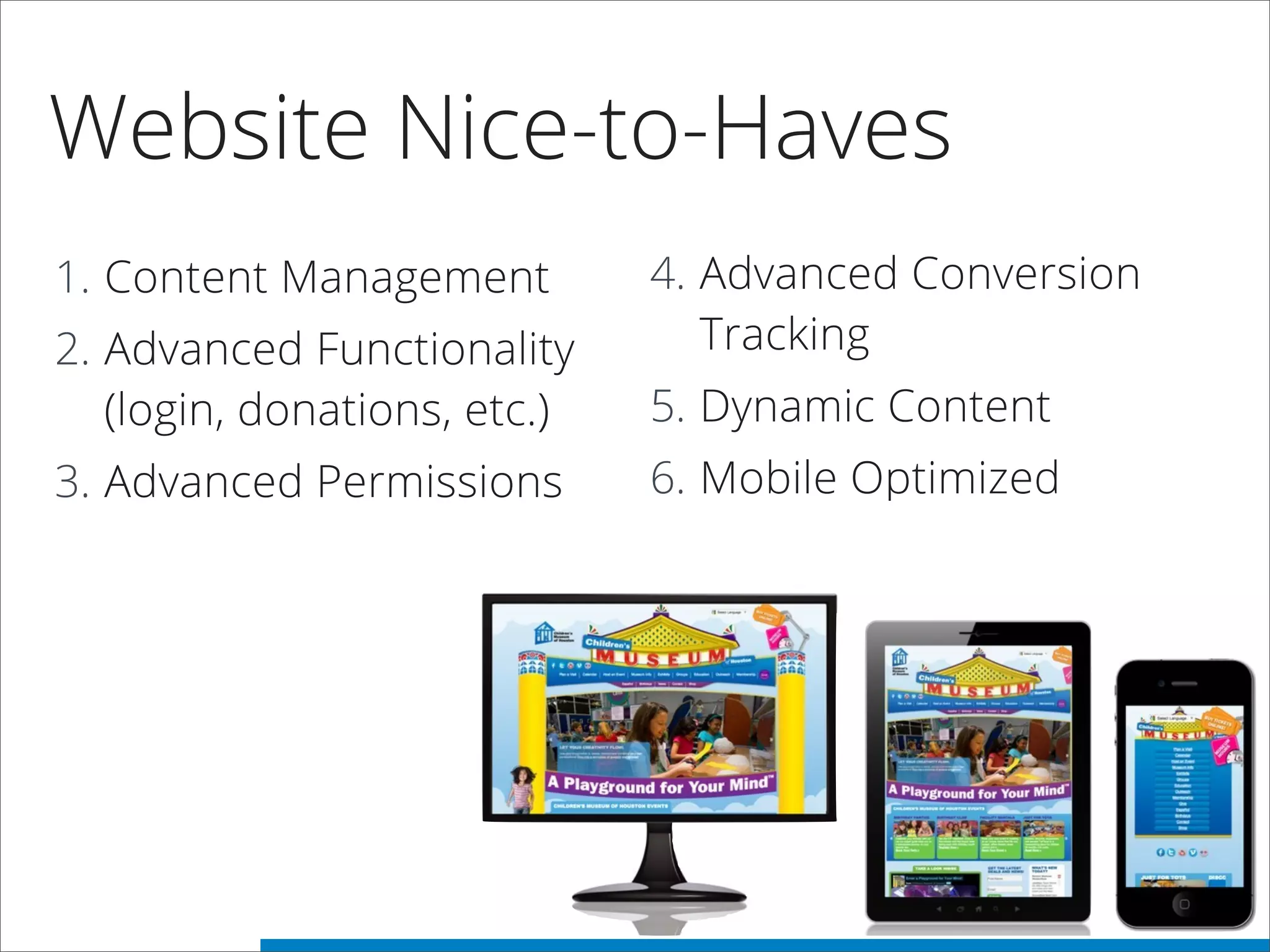 Website Nice-to-Haves
1. Content Management
2. Advanced Functionality
(login, donations, etc.)
3. Advanced Permissions
4. Advanced Conversion
Tracking
5. Dynamic Content
6. Mobile Optimized
 