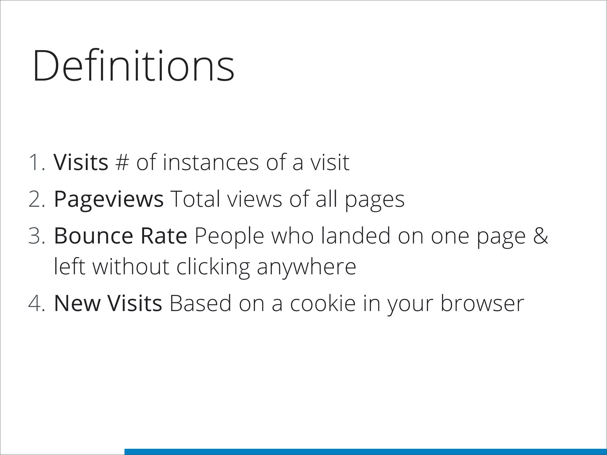 Deﬁnitions
1. Visits # of instances of a visit
2. Pageviews Total views of all pages
3. Bounce Rate People who landed on one page &
left without clicking anywhere
4. New Visits Based on a cookie in your browser
 