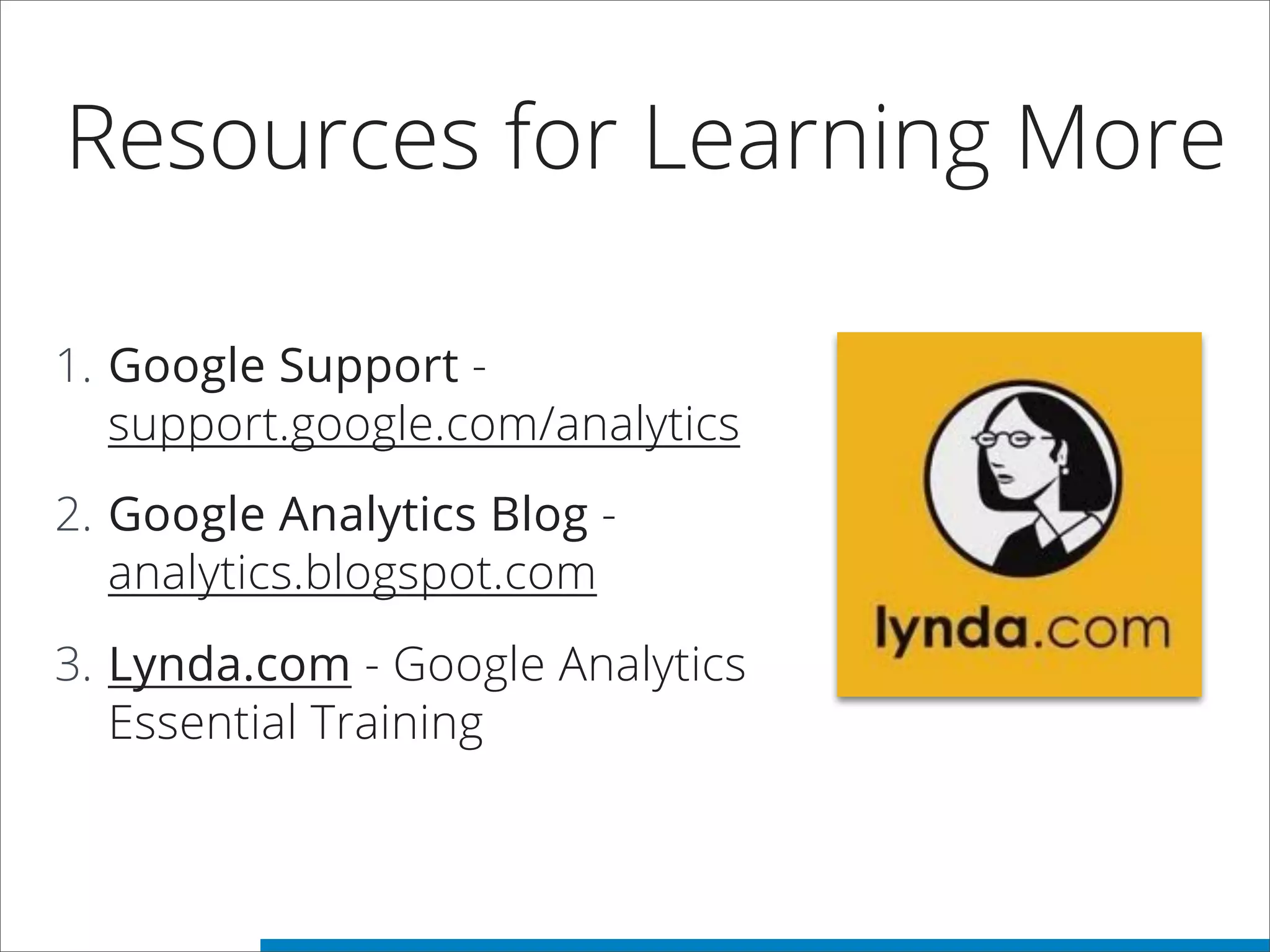 Resources for Learning More
1. Google Support -
support.google.com/analytics
2. Google Analytics Blog -
analytics.blogspot.com
3. Lynda.com - Google Analytics
Essential Training
 