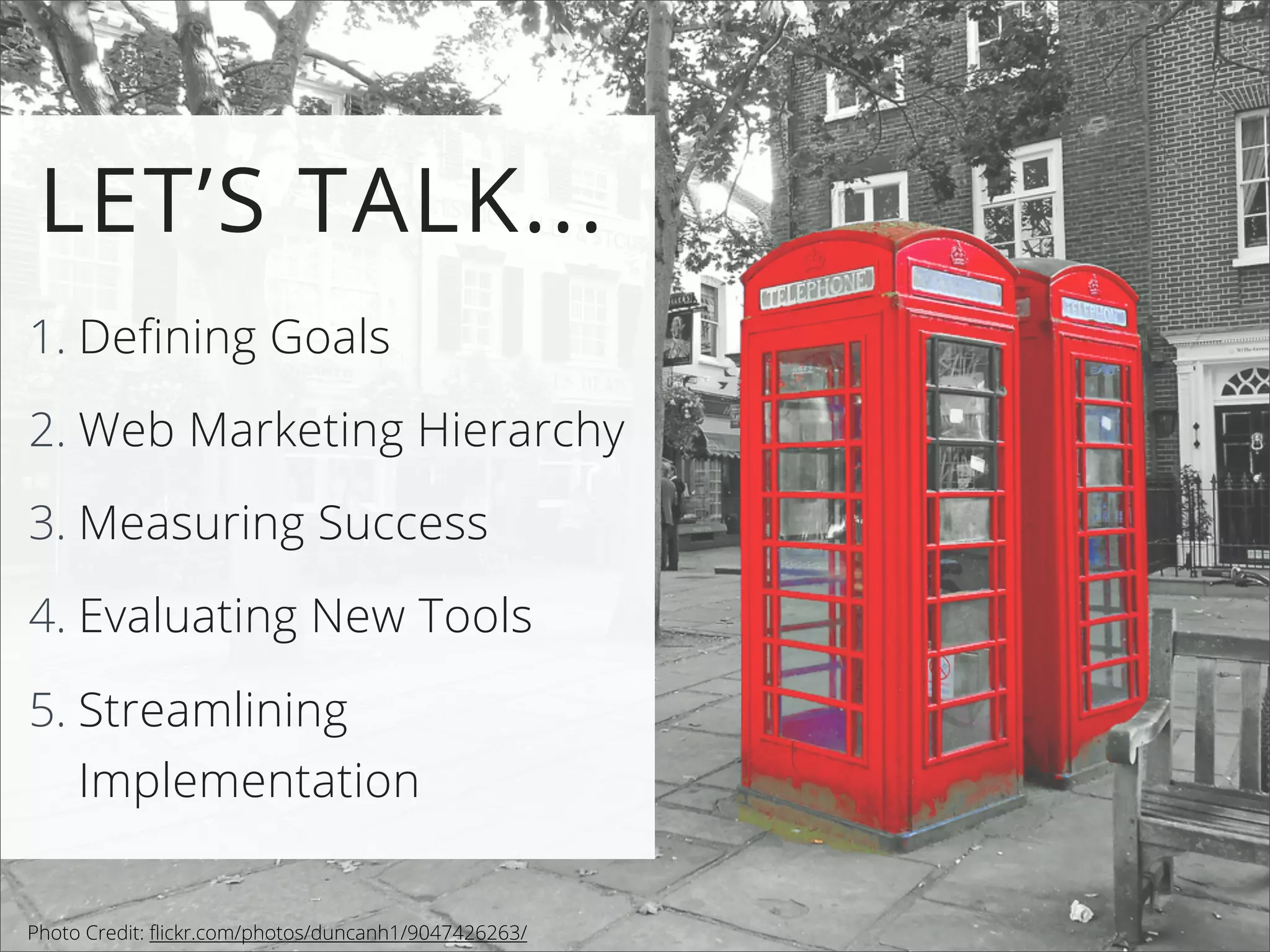 1. Defining Goals
2. Web Marketing Hierarchy
3. Measuring Success
4. Evaluating New Tools
5. Streamlining
Implementation
LET’S TALK...
Photo Credit: ﬂickr.com/photos/duncanh1/9047426263/
 