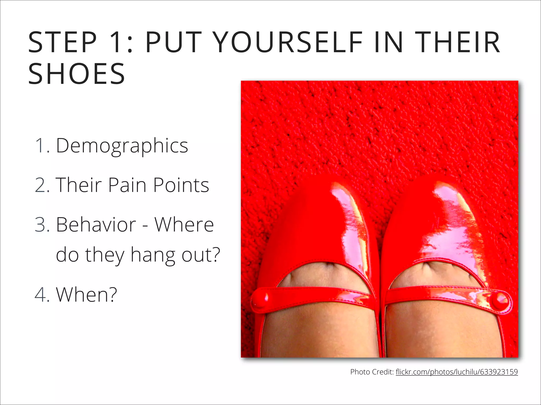 STEP 1: PUT YOURSELF IN THEIR
SHOES
1. Demographics
2. Their Pain Points
3. Behavior - Where
do they hang out?
4. When?
Photo Credit: ﬂickr.com/photos/luchilu/633923159
 