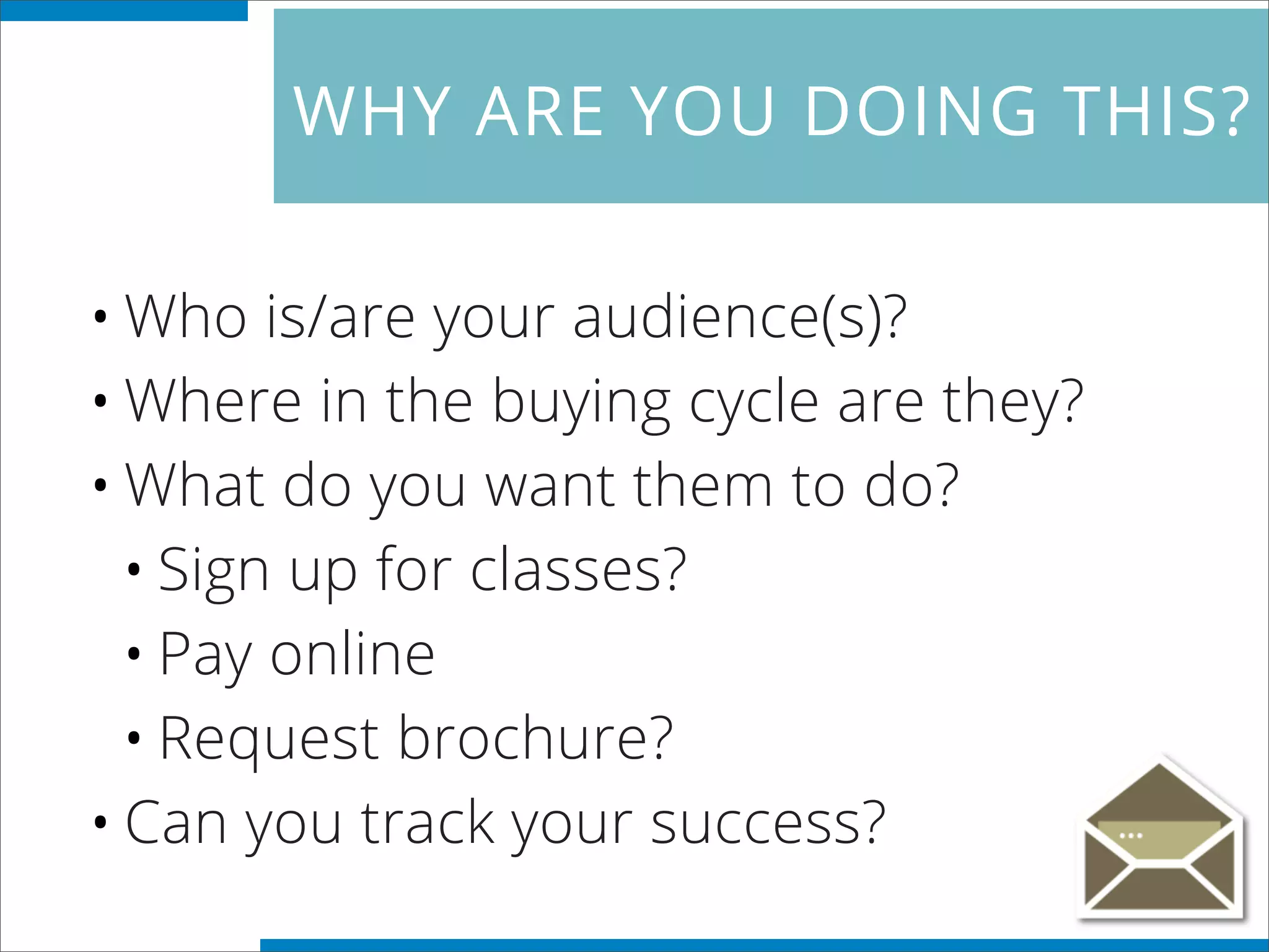 WHY ARE YOU DOING THIS?
•Who is/are your audience(s)?
•Where in the buying cycle are they?
•What do you want them to do?
•Sign up for classes?
•Pay online
•Request brochure?
•Can you track your success?
 