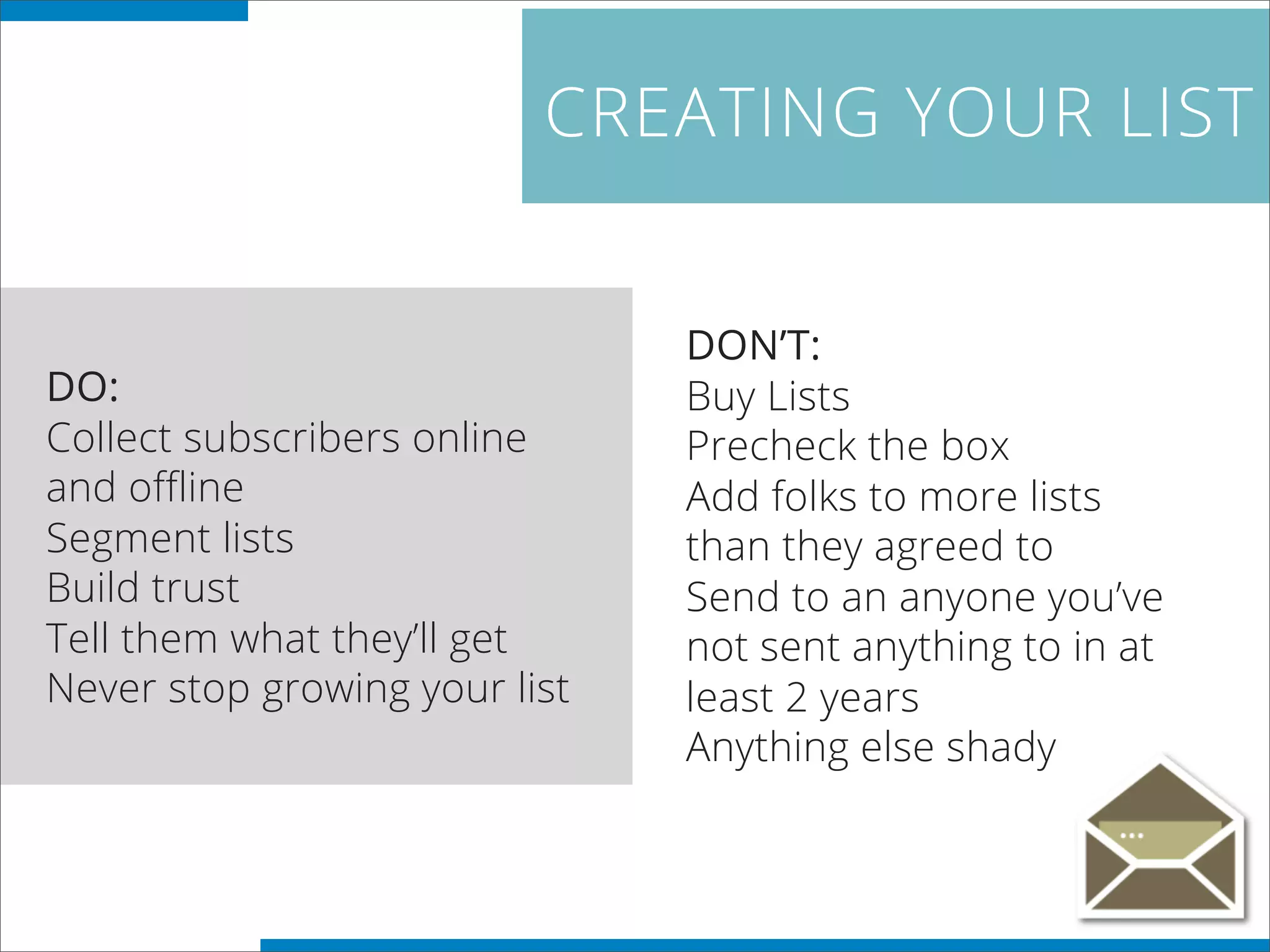 CREATING YOUR LIST
DO:
Collect subscribers online
and offline
Segment lists
Build trust
Tell them what they’ll get
Never stop growing your list
DON’T:
Buy Lists
Precheck the box
Add folks to more lists
than they agreed to
Send to an anyone you’ve
not sent anything to in at
least 2 years
Anything else shady
 