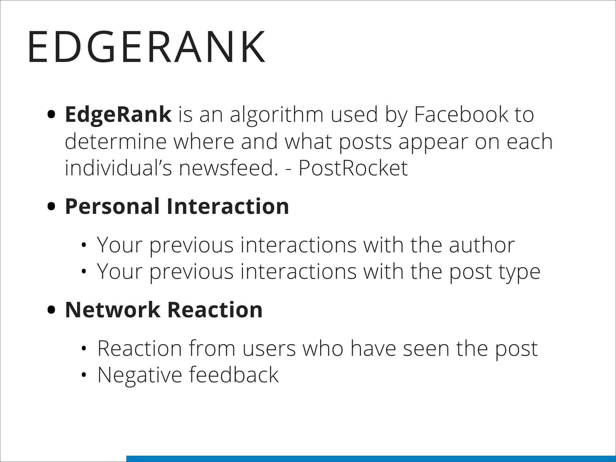 EDGERANK
• EdgeRank is an algorithm used by Facebook to
determine where and what posts appear on each
individual’s newsfeed. - PostRocket
• Personal Interaction
• Your previous interactions with the author
• Your previous interactions with the post type
• Network Reaction
• Reaction from users who have seen the post
• Negative feedback
 