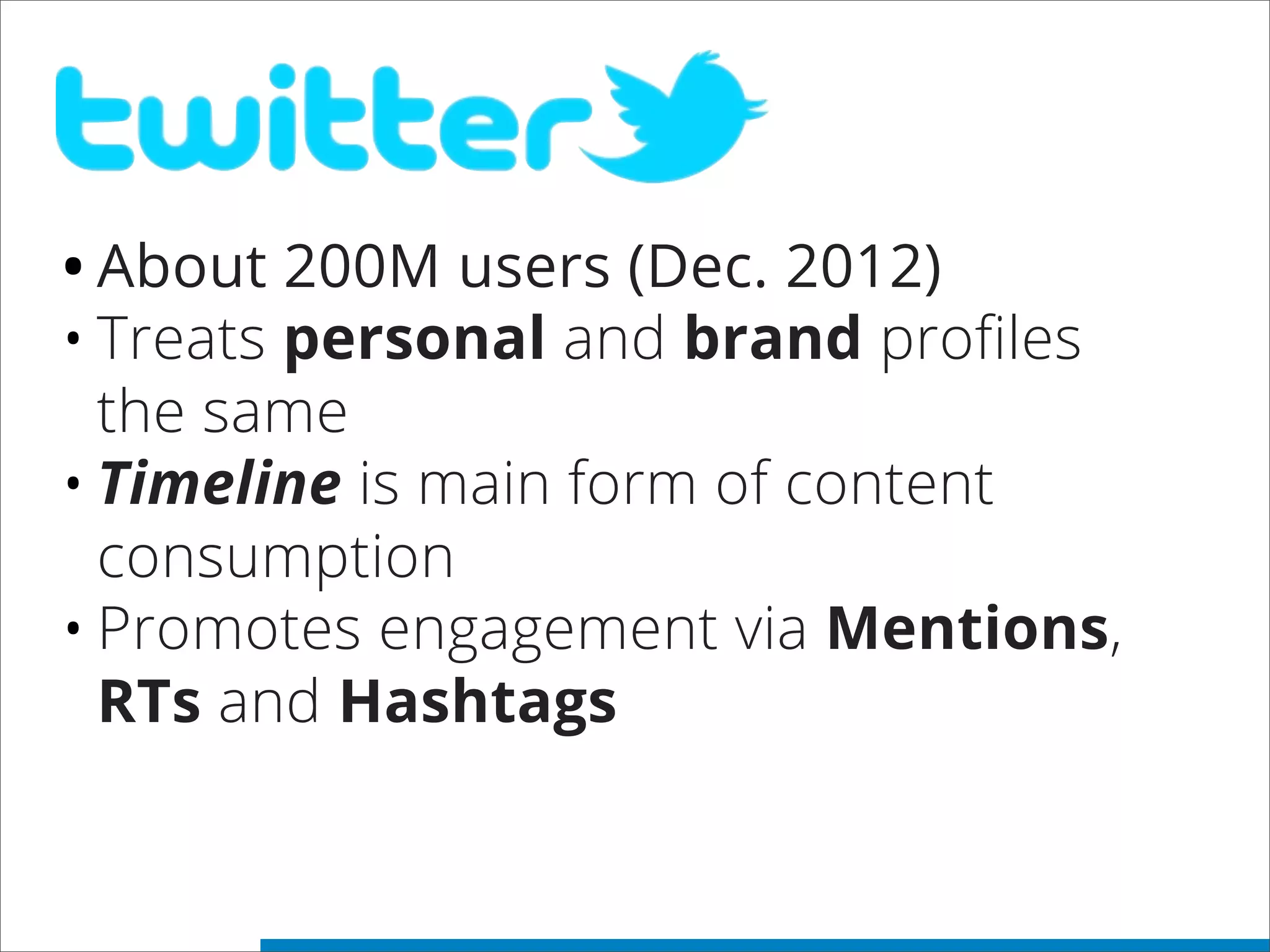 •About 200M users (Dec. 2012)
•Treats personal and brand profiles
the same
•Timeline is main form of content
consumption
•Promotes engagement via Mentions,
RTs and Hashtags
 