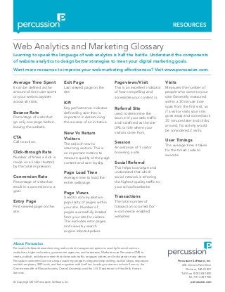 RESOURCES
© Copyright 2014 Percussion Software, Inc. percussion.com
Web Analytics and Marketing Glossary
Learning to speak the language of web analytics is half the battle. Understand the components
of website analytics to design better strategies to meet your digital marketing goals.
Want more resources to improve your web marketing effectiveness? Visit www.percussion.com.
Average Time Spent
It can be defined as the
amount of time user spent
on your web ecosystem
across all visits.
Bounce Rate
Percentage of visits that
go only one page before
leaving the website.
CTA
Call to action.
Click-through Rate
Number of times a click is
made on a link(or button)
by the total impression.
Conversion Rate
Percentage of visits that
result in a conversion to a
goal.
Entry Page
First viewed page on the
site.
Exit Page
Last viewed page on the
site.
KPI
Key performance indicator
defined by user that is
important in determining
the success of an initiative.
New Vs Return
Visitors
The ratio of new to
returning visitors. This is
an important metrics to
measure quality of the page
content and user loyalty.
Page Load Time
Average time to load the
entire webpage.
Page Views
Used to convey relative
popularity of pages within
your site. Number of
pages successfully loaded
from your site for visitors.
This excludes error pages
and views by search
engine robots/spiders.
Pageviews/Visit
This is an excellent indicator
of how compelling and
accessible your content is.
Referral Site
used to determine the
source of your web traffic
and is defined as the site
URL or title where your
visitors came from.
Session
An instance of 1 visitor
browsing a site.
Social Referral
This helps to analyze and
understand that which
social network is referring
the highest quality traffic to
your school’s website.
Transactions
The total number of
transaction occurred (for
e-commerce enabled
websites)
Visits
Measures the number of
people who come to your
site. Generally measured
within a 30 minute time
span from the first visit, so
if a visitor visits your site,
goes away and comes back
35 minutes later and clicks
around, his activity would
be considered 2 visits.
User Timings
The average time it takes
for the timed code to
execute.
Percussion Software, Inc.
600 Unicorn Park Drive
Woburn, MA 01801
Toll Free 800 283 0800
Tel. 781 438 9900
About Percussion
Percussion Software’s award-winning web content management system is used by financial services
institutions, higher education, government agencies, and businesses. Marketers use Percussion CMS to
create, publish, and share content that drives web traffic, engages visitors, and looks great on any device.
Percussion customers love our unique coaching program, drag-and-drop editing, built-in blogs, responsive
mobile templates, SEO tools, and fast migration with LiveFirst. Leading customers include Sunoco, the
Commonwealth of Massachusetts, Cornell University, and the U.S. Department of Health & Human
Services.
 