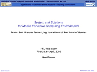 System and Solutions for Mobile Pervasive Computing Environments Tutors: Prof. Romano Fantacci, Ing. Laura Pierucci, Prof. Imrich Chlamtac PhD final exam Firenze, 8 th  April, 2009 David Tacconi 