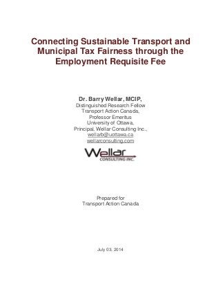 Connecting Sustainable Transport and
Municipal Tax Fairness through the
Employment Requisite Fee
Dr. Barry Wellar, MCIP,
Distinguished Research Fellow
Transport Action Canada,
Professor Emeritus
University of Ottawa,
Principal, Wellar Consulting Inc.,
wellarb@uottawa.ca
wellarconsulting.com
Prepared for
Transport Action Canada
July 03, 2014
 
