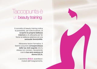 Il concetto di beauty training indica
la possibilit, per tutte le donne, di
scoprire la propria bellezza
interiore e di utilizzarla per far
?orire la bellezza esteriore ed una
sensuale femminilit.
Attraverso lezioni formative, ti
faremo acquisire consapevolezza
delle tue doti segrete che tu
stessa non conosci, riscoprendo
cos la tua vera essenza di
donna D.E.A.
Lacronimo D.E.A. scandisce i
moduli dellinsegnamento.
Taccopunta 
un beauty training.
 