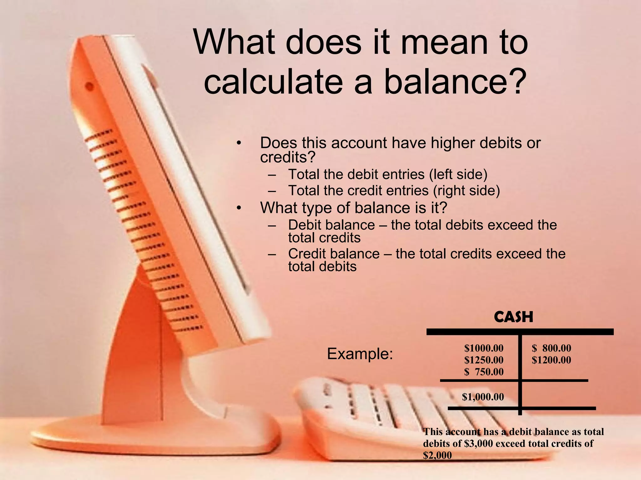 What does it mean to calculate a balance? Does this account have higher debits or credits? Total the debit entries (left side) Total the credit entries (right side) What type of balance is it? Debit balance – the total debits exceed the total credits Credit balance – the total credits exceed the total debits Example: CASH $1000.00 $1250.00 $ 750.00 $ 800.00 $1200.00 $1,000.00 This account has a debit balance as total debits of $3,000 exceed total credits of $2,000