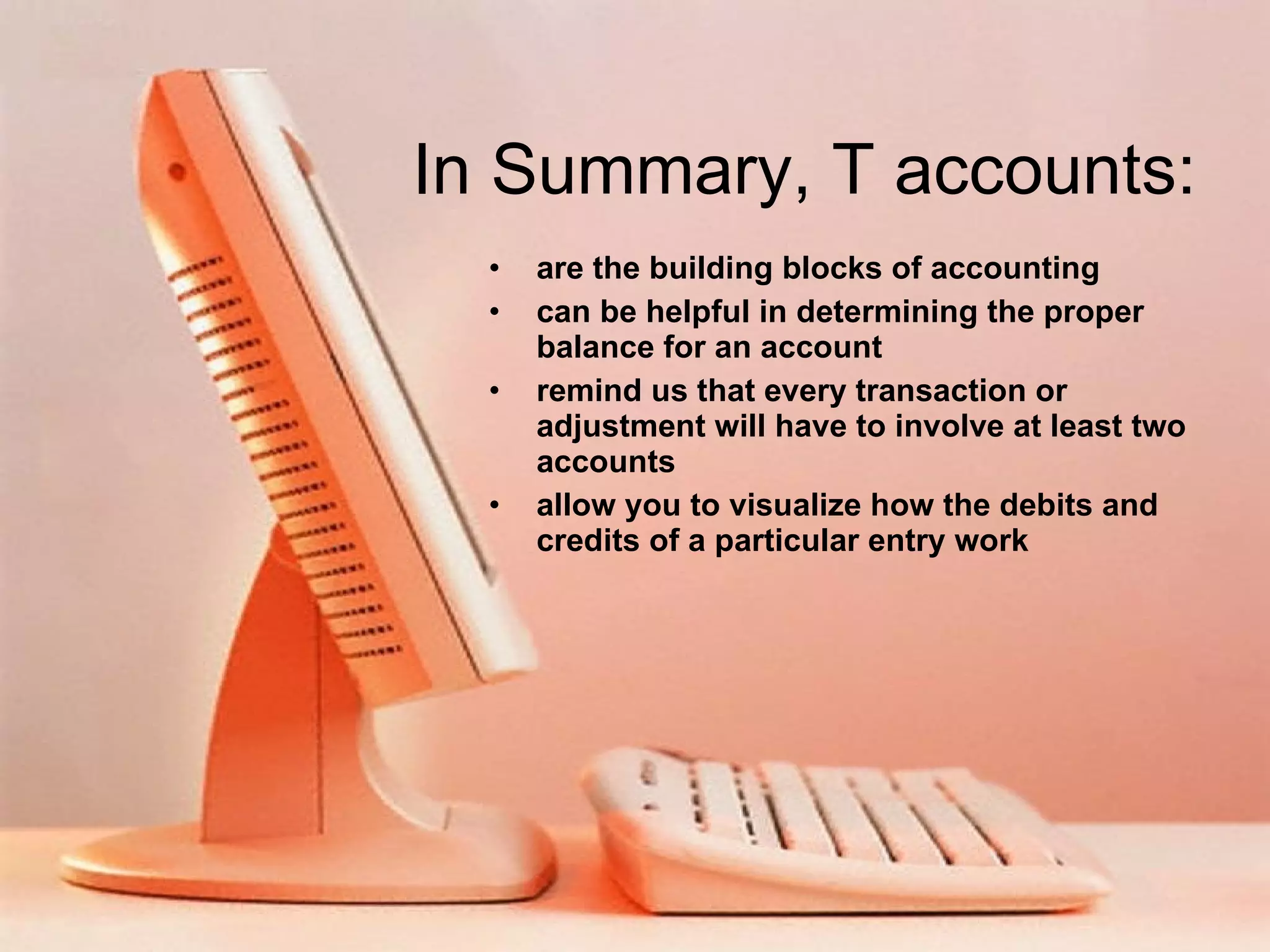 In Summary, T accounts: are the building blocks of accounting can be helpful in determining the proper balance for an account remind us that every transaction or adjustment will have to involve at least two accounts allow you to visualize how the debits and credits of a particular entry work