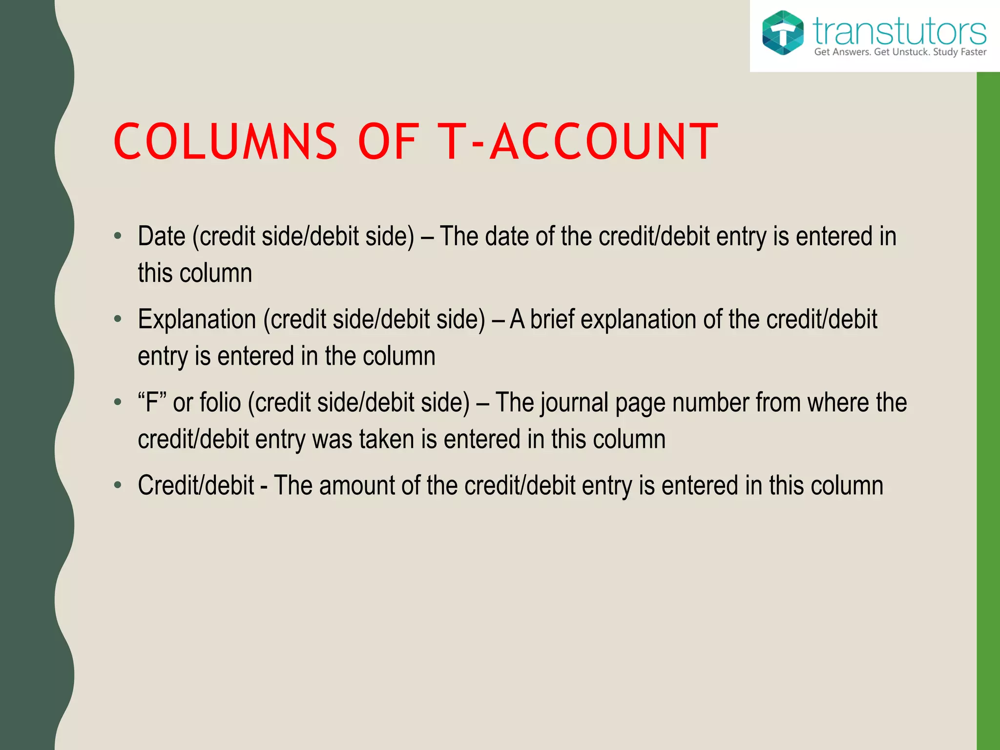 COLUMNS OF T-ACCOUNT
• Date (credit side/debit side) – The date of the credit/debit entry is entered in
this column
• Explanation (credit side/debit side) – A brief explanation of the credit/debit
entry is entered in the column
• “F” or folio (credit side/debit side) – The journal page number from where the
credit/debit entry was taken is entered in this column
• Credit/debit - The amount of the credit/debit entry is entered in this column
 