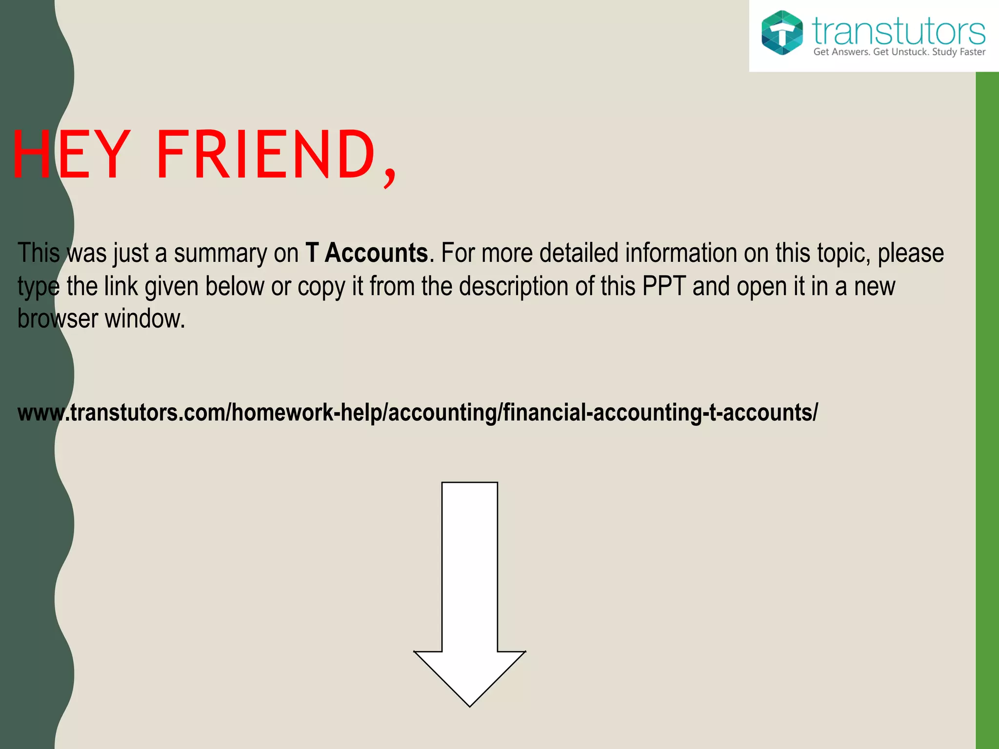 HEY FRIEND,
This was just a summary on T Accounts. For more detailed information on this topic, please
type the link given below or copy it from the description of this PPT and open it in a new
browser window.
www.transtutors.com/homework-help/accounting/financial-accounting-t-accounts/
 