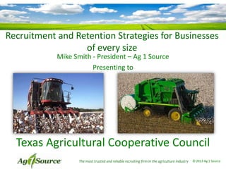 Recruitment and Retention Strategies for Businesses
of every size
Mike Smith - President – Ag 1 Source
Presenting to
The most trusted and reliable recruiting firm in the agriculture industry © 2013 Ag 1 Source
Texas Agricultural Cooperative Council
 