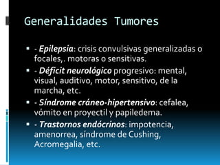 Generalidades Tumores
 - Epilepsia: crisis convulsivas generalizadas o

focales,. motoras o sensitivas.
 - Déficit neurológico progresivo: mental,
visual, auditivo, motor, sensitivo, de la
marcha, etc.
 - Síndrome cráneo-hipertensivo: cefalea,
vómito en proyectil y papiledema.
 - Trastornos endócrinos: impotencia,
amenorrea, síndrome de Cushing,
Acromegalia, etc.

 