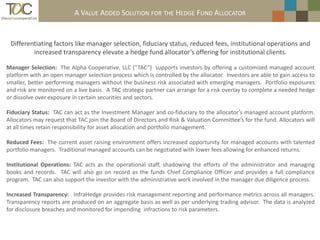 CURRENT EADDED SOLUTION FOR THE HEDGE FUND ALLOCATOR
                          A VALUE NVIRONMENT FOR ALTERNATIVE INVESTMENTS


 Differentiating factors like manager selection, fiduciary status, reduced fees, institutional operations and
         increased transparency elevate a hedge fund allocator’s offering for institutional clients.

Manager Selection: The Alpha Cooperative, LLC (“TAC”) supports investors by offering a customized managed account
platform with an open manager selection process which is controlled by the allocator. Investors are able to gain access to
smaller, better performing managers without the business risk associated with emerging managers. Portfolio exposures
and risk are monitored on a live basis. A TAC strategic partner can arrange for a risk overlay to complete a needed hedge
or dissolve over exposure in certain securities and sectors.

Fiduciary Status: TAC can act as the Investment Manager and co-fiduciary to the allocator’s managed account platform.
Allocators may request that TAC join the Board of Directors and Risk & Valuation Committee’s for the fund. Allocators will
at all times retain responsibility for asset allocation and portfolio management.

Reduced Fees: The current asset raising environment offers increased opportunity for managed accounts with talented
portfolio managers. Traditional managed accounts can be negotiated with lower fees allowing for enhanced returns.

Institutional Operations: TAC acts as the operational staff, shadowing the efforts of the administrator and managing
books and records. TAC will also go on record as the funds Chief Compliance Officer and provides a full compliance
program. TAC can also support the investor with the administrative work involved in the manager due diligence process.

Increased Transparency: InfraHedge provides risk management reporting and performance metrics across all managers.
Transparency reports are produced on an aggregate basis as well as per underlying trading advisor. The data is analyzed
for disclosure breaches and monitored for impending infractions to risk parameters.
 