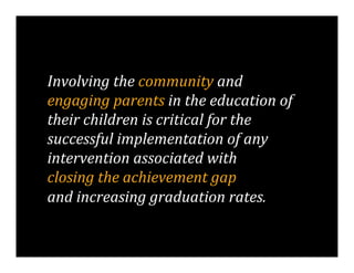 Involving	
  the	
  community	
  and	
  	
  
engaging	
  parents	
  in	
  the	
  education	
  of	
  
their	
  children	
  is	
  critical	
  for	
  the	
  
successful	
  implementation	
  of	
  any	
  
intervention	
  associated	
  with	
  	
  
closing	
  the	
  achievement	
  gap	
  	
  
and	
  increasing	
  graduation	
  rates.	
  	
  
 
