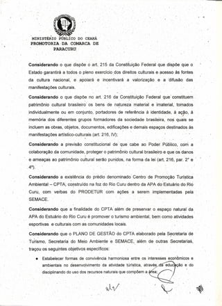 .-
.MINISTÉRIO . PÚBLICO DO cEAAÁ.
PROMOTORIA, DA .'COMARCA DE
PARACURU'
.'
"
. .'-. '.' '. -. - . .' . ,.' - . ..,. ." . . ~ . .
Considerando o que dispõe o art. 215 da Constituição Federal que dispõeque o
", . ',....,... t'. O',',' .Ó, • •• •••
Estado qarantírá a todos o pleno exercício dos direitos culturais eacessoàs fontes
da .cultur~ nacional, e'. .apoiará é 'incen~ivará .a 'va'l~rizaçãO e,a 'difusão' das'
manifestações .culturaís.
.
Consideralndoo' q'ue dispõe noart.216 daConstitulção .Fed·eral que I constituem .
. patrimônio cultural brasileir6'os bens -de naturez~. material e lrnaterial, tomados
.-individualmente" ou. em' ~O~junto,"p~rtadores de refer~ncia' à' identidade, .à aç,o, à'
....mem6riados.diferentes. grupos formadores da' sociedade brasileira,' noscuaís se
inctuem asobFa~, objetbs,doc~mentosj '~dificaçõe$ e demais e~paçoSd'e;tinadQS às.,"' . '.', .
manifestações artlstico-culturais.tart.âtô, IV);
. "
, '.. '.. . I . ,
Considerando a previsão constitucional de. que . cabe ao Poder. Público, com a
colaboração ..da comunidade, protegera' patrimÔnioCl,Jltural brasileiro equeàsdano~ ..
e ameaças, ao pétrimÔnio culturals~rão pun'iPos, na forma da lei {art, 216; par. 2° e: /.' . . { . ,. .
.,4°)."
. I
.Conalderando a existênciado prédio denominado' Centro de Promoção rurístic~
Ambiental>- CPTA;c~?stfUídO na foz do Rio Curu dentro da APAdo:'Estuário, d~Rió' .
'Curu, com verbas doPRODETUR' com ações a serem .implementadas pela. .
SEMACE ..
Oonsjderando que a finalidade do .cPTA· além de preservar o .espaço natural da
' •. ' •• t " • _ ", "," •
APAdo, EstuáriodoRio Curué promover o turisrnoarnbiental, bemcomo atividades
esportivas e cultur~iscoma~ comunidades locais. . -;.
Considerandc que o PLANO DE GESTÃO do CPTAelaborado pela S~crétaria'dé
., Tuh~mo, Secretaria, do Mei.o Ambiente .~. SEMACE; além de outras Secretarias.1 ." .
traçouos sequintes objetívosespeclflcos: , ' ,
• Estabelecer formasde convivência, harmoniosa entre os interesses econômicose
ambientais no desenvolvímentoda atividade türlstica, através; aeduc çãc a do
':di~ciPlinandodousó dos recursosnaturais que compõem a . ea:
:.r
-. .',
~.:~
 