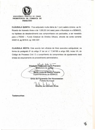 '- ' ....
,MINISTÉRIO PÚBLICO DO cEARÁ
PROMOTORIA DA _COMARCA DE"
" P~CURU,
CLÁUSUL~~QUINTA:' Ficaestipuladomulta diáriade '1 (um) salário rnlnlmo ao Sr.
'.' . . I. '. " . .' -' .'. . '. ...,. . ~ .
Ricardo de Azevedo Alvese de 1.,0,0,0,,0,0(mil reais) para o Município e a SEM~CE,
na hipótese de desatendimento .aos"cqmpro~i,~sosqra pactuados, a sé~'Teves~ido'
para o FEDID - Fundo,Estadual de Direitos, Difusos, através da conta' corrente
23291.,.8,ag,0919-9,op. ,0,06CEF.
, "
'. .' ;.
CLAUSULA SEXTA: Este acordo terrreficácía de 'Utuloexecutivo' extrajudicial, na
forma do parágrafo "6° do aftigo 5° daLei rl.O 7.:347/85e artigo 585, inc'iso VII,' do
, Código de Processo Civil~'E ocurnprirnentodo compromisso de ajustamento dará
, . .,' , .
" ensejo ao arquivamento do procedimento adrnintstratlvo. ' ,
//
/ .-~ , . .' . -',
.: ,Maria Lúcia' str Telxelra
, ,',' " , ,Superinten~,:;~~~5ta,e8~MACE. '
" '----, :-eriéaCie'-F'ig~~reidoDer HQvane~siàn
, , , Prefeita Municipal' ,
'~~ L~.' ,,', Rlcardo de AzevedMves
,.
Testemunhas:
, . ': ..
.....
l '
/
i '
" I
/' ,
- ,
,
~',
 