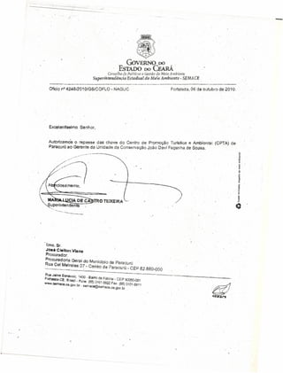 -.---_'_c~ _
-
-I
I
Ofício nQ
4248/201 O/GS/COFLO - NAGUC Fortaleza, 06 de outubro de 201'0.
Excelentlssh"i1o Senhor,
AUtOrlZ9tnO'S o repasse das chave do Centro de Promoção Turística e Anibiental(CPTA) de
Paracurú;ao Gerente da Unidade de Conservação João Oavf Façanha de $O.l.!isa.
,..•.....•... -~'""...~--~.~
,/--~ ..~.,..
11m<>.Sr.
JOSéC,lêlton Via na
I3rocurador. '
R
Procurador;~ Geral do Municipio de Paraourn " ,
ua Cel Mel ai 07 C' " , '
..._._ ••••• .o-_.. ~_ .••• _~~ •••:~ .••. ~._ •.~entrode Paracurú - CEP 62.680-000 .
RIJa Jaime Benévolo 1,i"O g" ~-""~--'-. :--- ..----.~---.-, .•.••"'-- .••~~-••.-~-=-~-.-,..----........;.-_..~.~ .•...,__'
F rt " ,,-..v - SIIrO de F"tlm' CE'" ' , " ---, •..
o aleZa-CE, 8 rasil _~cne' 8' , ,~a .. r: &.'XJ5Q..Oa1
WWW.~mace.cEl.90v br _ . {5) 3101-5522 Fax; (85) 3101-5511
, .' ,sema~@sêmace.ce.gov,br
 