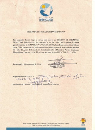 , ,,-'
P R E F E I T U R A D, E,
. PARACURU) Cuidando do Povoe da Cidade
'"
TERMO DE ENTREGA DE CHAVES DO CPTA
Peló presente' Termo, faço a entrega das chaves do CENTRO DE PR?MIÇÃO
TURISTICO' AMBIENTAL de Paracuru-Ce, ao Dr. João Davi Façanha de Sousa,
gerente regional da SEMACE, CPF n? 927.220.083-00; ficando devidamente certificado
que o CPT A encontra-se em perfeito estado de conservação e de acordo com o pactuado
no Termo de Ajuste de Conduta orá formalizado entre o Ministério Publico Estadual', o
Município de Paracuru e o Sr. Ricardo de Azevedo Alves (CPF n? 211.191.12l:·20).,
Paracuru-Ce., 06 de outubro de 2010.
, )
.
Representante, da SEMAC~E_.,,--..~~--;~..•..z:----.~ 7-;'.L A S'_. ~ .
Dc?Jc?Gd-.i-1-3 ~-
Secretario de Turismco:::,:::;:C:""uO::::l~?f;H71<--~ Paracuru " .
•
,/-
. , ' (
- -
Rua Coronel Meireles, 07' Centro- Cep62680-000' Paracuru, Ceará
Fone: (85) 3344.88-02' Fax: (85) 3344.8804 EDl(.Â01008
 