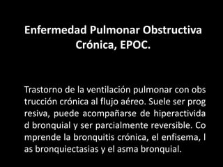 Enfermedad Pulmonar Obstructiva
Crónica, EPOC.
Trastorno de la ventilación pulmonar con obs
trucción crónica al flujo aéreo. Suele ser prog
resiva, puede acompañarse de hiperactivida
d bronquial y ser parcialmente reversible. Co
mprende la bronquitis crónica, el enfisema, l
as bronquiectasias y el asma bronquial.
 