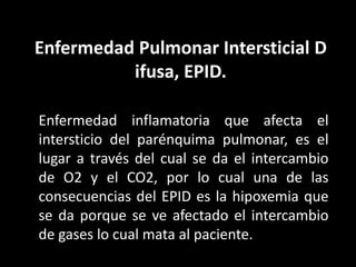 Enfermedad Pulmonar Intersticial D
ifusa, EPID.
Enfermedad inflamatoria que afecta el
intersticio del parénquima pulmonar, es el
lugar a través del cual se da el intercambio
de O2 y el CO2, por lo cual una de las
consecuencias del EPID es la hipoxemia que
se da porque se ve afectado el intercambio
de gases lo cual mata al paciente.
 