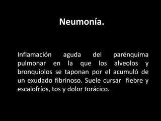Neumonía.
Inflamación aguda del parénquima
pulmonar en la que los alveolos y
bronquiolos se taponan por el acumuló de
un exudado fibrinoso. Suele cursar fiebre y
escalofríos, tos y dolor torácico.
 