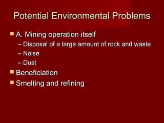 Potential Environmental Problems
 A. Mining operation itself
  –   Disposal of a large amount of rock and waste
  –   Noise
  –   Dust
 Beneficiation
 Smelting and refining
 