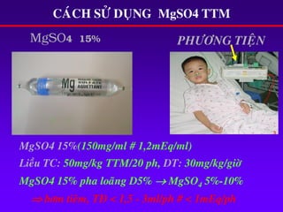 MgSO4 15% PHÖÔNG TIEÄN
CAÙCH SÖÛ DUÏNG MgSO4 TTM
MgSO4 15%(150mg/ml # 1,2mEq/ml)
Lieàu TC: 50mg/kg TTM/20 ph, DT: 30mg/kg/giôø
MgSO4 15% pha loaõng D5%  MgSO4 5%-10%
 bôm tieâm, TÑ < 1,5 - 3ml/ph # < 1mEq/ph
 