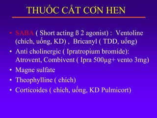 THUỐC CẮT CƠN HEN
• SABA ( Short acting ß 2 agonist) : Ventoline
(chích, uống, KD) , Bricanyl ( TDD, uống)
• Anti cholinergic ( Ipratropium bromide):
Atrovent, Combivent ( Ipra 500µg+ vento 3mg)
• Magne sulfate
• Theophylline ( chích)
• Corticoides ( chích, uống, KD Pulmicort)
 