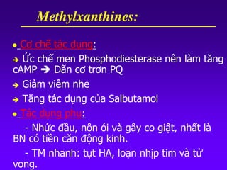  Cơ chế tác dụng:
 Ức chế men Phosphodiesterase nên làm tăng
cAMP  Dãn cơ trơn PQ
 Giảm viêm nhẹ
 Tăng tác dụng của Salbutamol
 Tác dụng phụ:
- Nhức đầu, nôn ói và gây co giật, nhất là
BN có tiền căn động kinh.
- TM nhanh: tụt HA, loạn nhịp tim và tử
vong.
Methylxanthines:
 