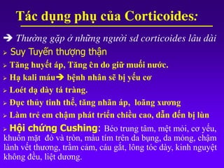 Thường gặp ở những người sd corticoides lâu dài
 Suy Tuyến thượng thận
 Tăng huyết áp, Tăng cân do giữ muối nước.
 Hạ kali máu bệnh nhân sẽ bị yếu cơ
 Loét dạ dày tá tràng.
 Đục thủy tinh thể, tăng nhãn áp, loãng xương
 Làm trẻ em chậm phát triển chiều cao, dẫn đến bị lùn
 Hội chứng Cushing: Béo trung tâm, mệt mỏi, cơ yếu,
khuôn mặt đỏ và tròn, màu tím trên da bụng, da mỏng, chậm
lành vết thương, trầm cảm, cáu gắt, lông tóc dày, kinh nguyệt
không đều, liệt dương.
Tác dụng phụ của Corticoides:
 