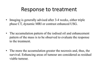 Response to treatment
• Imaging is generally advised after 3-4 weeks, either triple
phase CT, dynamic MRI or contrast enhanced USG.
• The accumulation pattern of the iodised oil and enhancement
pattern of the mass is to be observed to evaluate the response
to the treatment.
• The more the accumulation greater the necrosis and, thus, the
survival. Enhancing areas of tumour are considered as residual
viable tumour.
 