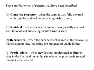 There are four types of patterns that have been described
(a) Complete response – when the tumour was fully covered
with lipiodol and had no enhancing viable tissue;
(b) Residual disease – when the tumour was partially covered
with lipiodol and enhancing viable tissue is seen;
(c) Recurrence – when the enhancement is seen at the previously
treated tumour site, indicating the presence of viable tissue;
(d) Fresh lesions – when new lesions are detected at different
sites in the liver and not at the site where the previously treated
tumours were located.
 