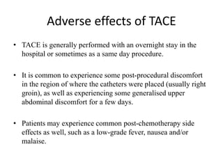 Adverse effects of TACE
• TACE is generally performed with an overnight stay in the
hospital or sometimes as a same day procedure.
• It is common to experience some post-procedural discomfort
in the region of where the catheters were placed (usually right
groin), as well as experiencing some generalised upper
abdominal discomfort for a few days.
• Patients may experience common post-chemotherapy side
effects as well, such as a low-grade fever, nausea and/or
malaise.
 