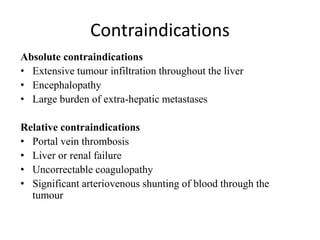 Contraindications
Absolute contraindications
• Extensive tumour infiltration throughout the liver
• Encephalopathy
• Large burden of extra-hepatic metastases
Relative contraindications
• Portal vein thrombosis
• Liver or renal failure
• Uncorrectable coagulopathy
• Significant arteriovenous shunting of blood through the
tumour
 