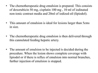 • The chemotherapeutic drug emulsion is prepared. This consists
of doxorubicin 50 mg, cisplatin 100 mg , 10 ml of iodinated
non-ionic contrast media and 20ml of iodized oil (lipiodol).
• This amount of emulsion is ideal for lesions larger than 5cms
in size.
• The chemotherapeutic drug emulsion is then delivered through
this cannulated feeding hepatic artery.
• The amount of emulsion to be injected is decided during the
procedure. When the lesion shows complete coverage with
lipiodol or if there is reflux of emulsion into normal branches,
further injection of emulsion is stopped.
 