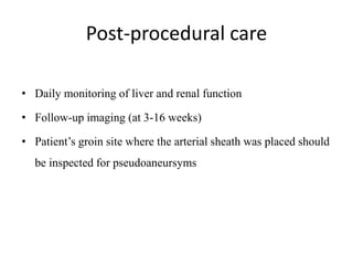 Post-procedural care
• Daily monitoring of liver and renal function
• Follow-up imaging (at 3-16 weeks)
• Patient’s groin site where the arterial sheath was placed should
be inspected for pseudoaneursyms
 