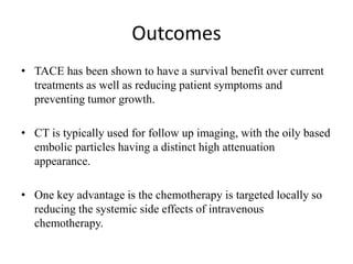 Outcomes
• TACE has been shown to have a survival benefit over current
treatments as well as reducing patient symptoms and
preventing tumor growth.
• CT is typically used for follow up imaging, with the oily based
embolic particles having a distinct high attenuation
appearance.
• One key advantage is the chemotherapy is targeted locally so
reducing the systemic side effects of intravenous
chemotherapy.
 