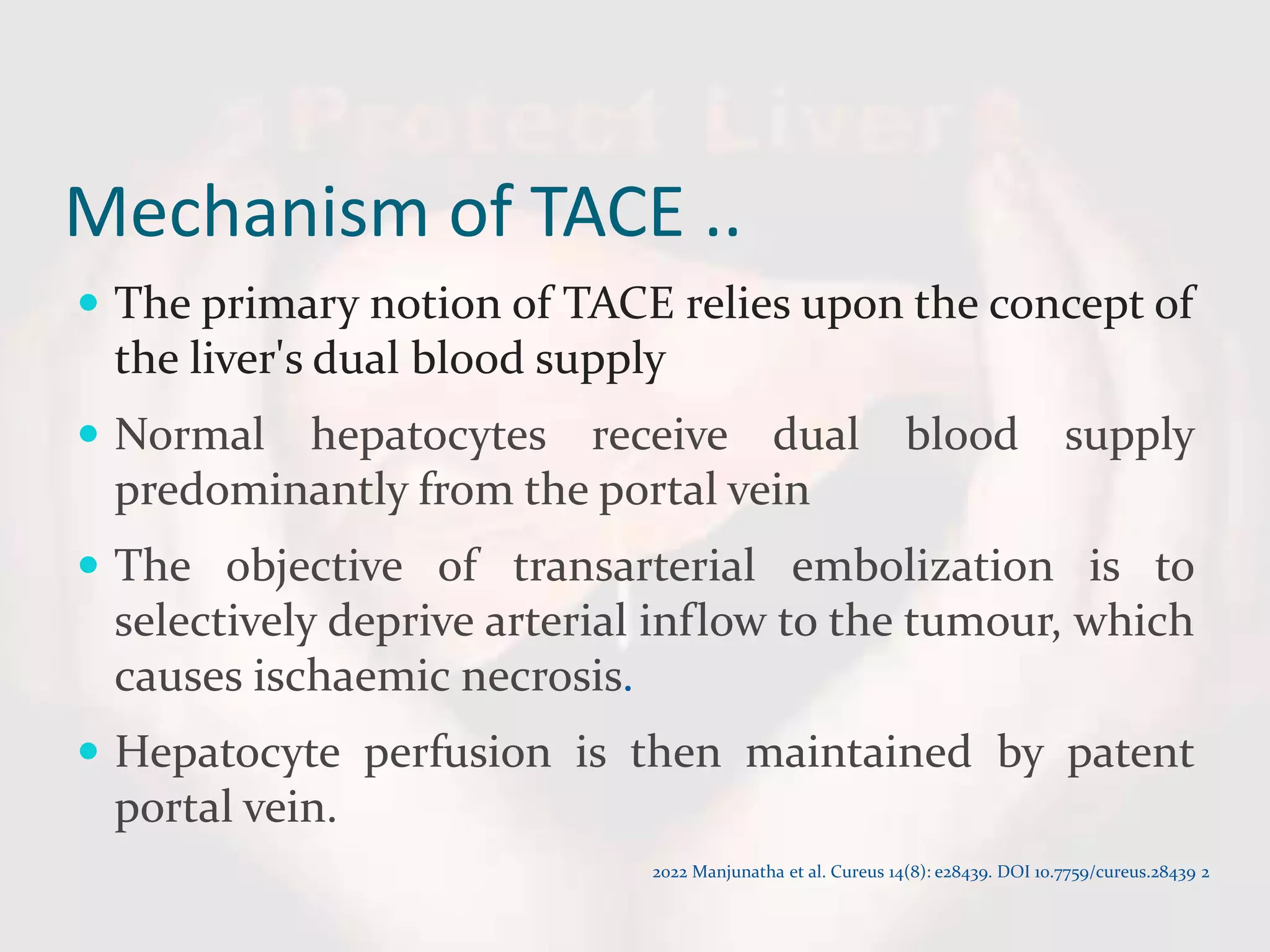 Mechanism of TACE ..
 The primary notion of TACE relies upon the concept of
the liver's dual blood supply
 Normal hepatocytes receive dual blood supply
predominantly from the portal vein
 The objective of transarterial embolization is to
selectively deprive arterial inflow to the tumour, which
causes ischaemic necrosis.
 Hepatocyte perfusion is then maintained by patent
portal vein.
2022 Manjunatha et al. Cureus 14(8): e28439. DOI 10.7759/cureus.28439 2
 
