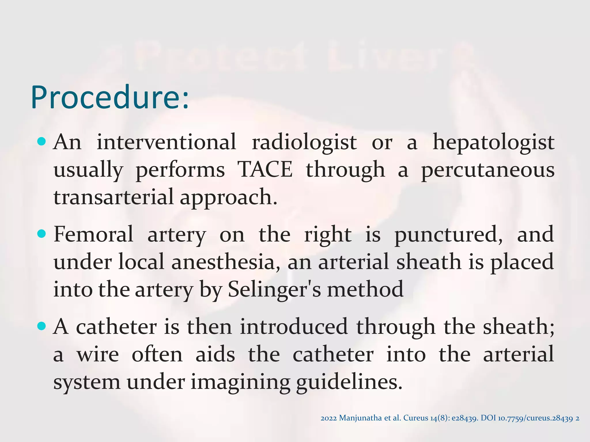 Procedure:
 An interventional radiologist or a hepatologist
usually performs TACE through a percutaneous
transarterial approach.
 Femoral artery on the right is punctured, and
under local anesthesia, an arterial sheath is placed
into the artery by Selinger's method
 A catheter is then introduced through the sheath;
a wire often aids the catheter into the arterial
system under imagining guidelines.
2022 Manjunatha et al. Cureus 14(8): e28439. DOI 10.7759/cureus.28439 2
 