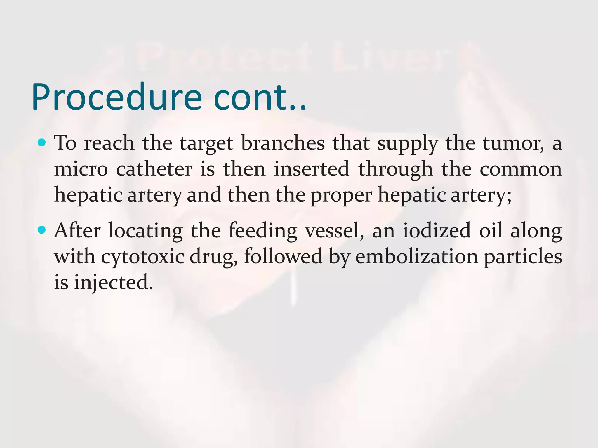 Procedure cont..
 To reach the target branches that supply the tumor, a
micro catheter is then inserted through the common
hepatic artery and then the proper hepatic artery;
 After locating the feeding vessel, an iodized oil along
with cytotoxic drug, followed by embolization particles
is injected.
 