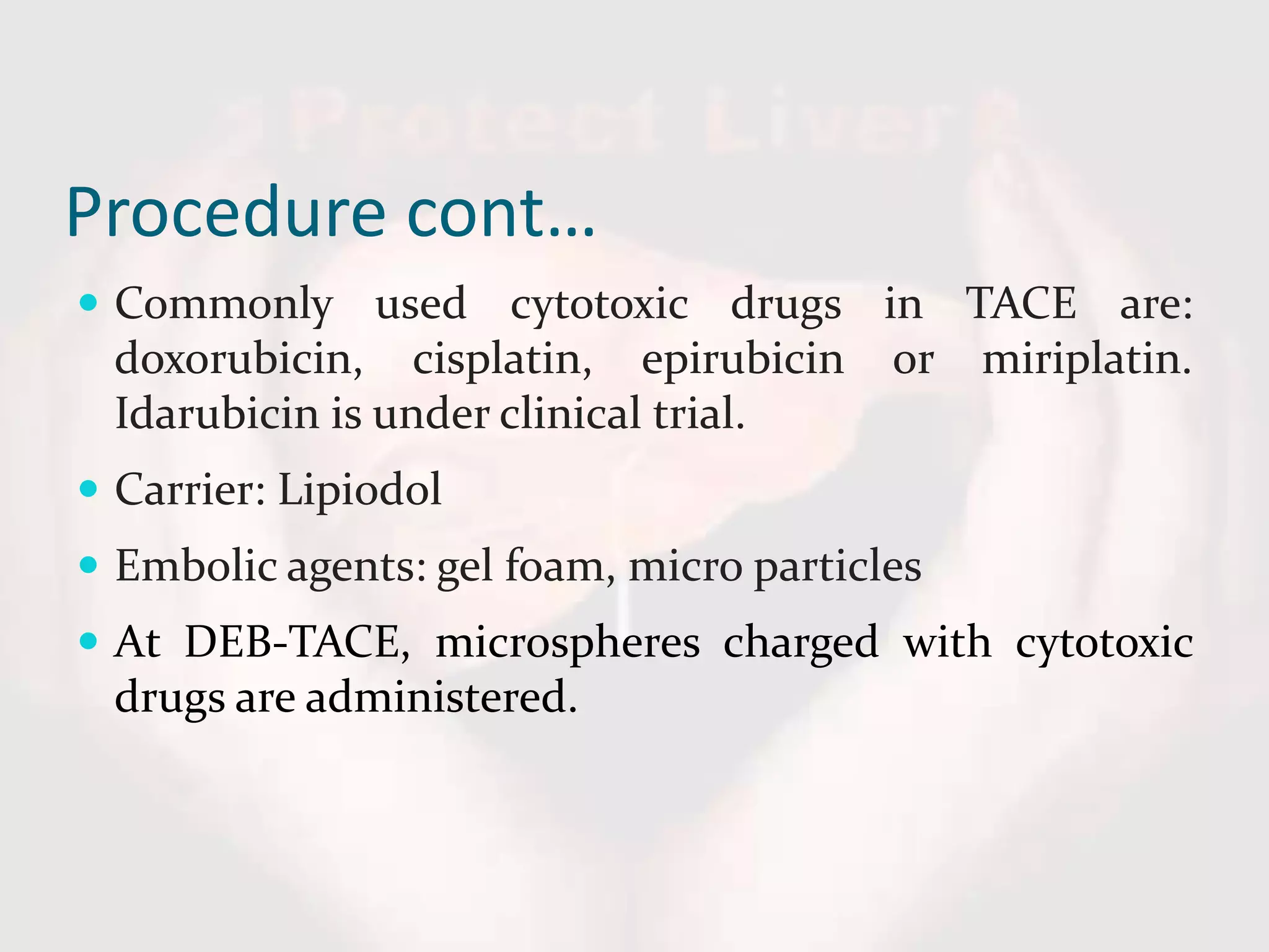 Procedure cont…
 Commonly used cytotoxic drugs in TACE are:
doxorubicin, cisplatin, epirubicin or miriplatin.
Idarubicin is under clinical trial.
 Carrier: Lipiodol
 Embolic agents: gel foam, micro particles
 At DEB-TACE, microspheres charged with cytotoxic
drugs are administered.
 