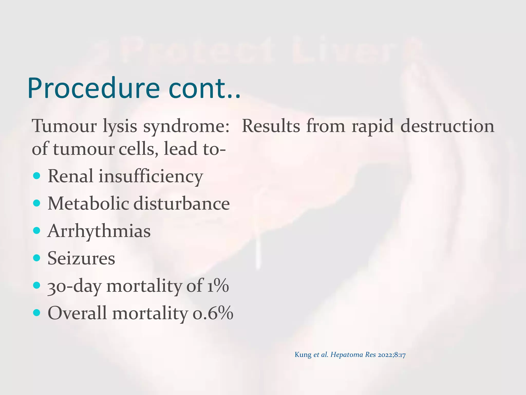 Procedure cont..
Tumour lysis syndrome: Results from rapid destruction
of tumour cells, lead to-
 Renal insufficiency
 Metabolic disturbance
 Arrhythmias
 Seizures
 30-day mortality of 1%
 Overall mortality 0.6%
Kung et al. Hepatoma Res 2022;8:17
 